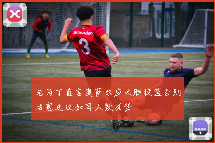 老马丁直言奥萨尔应大胆投篮否则活塞进攻如同人数劣势
