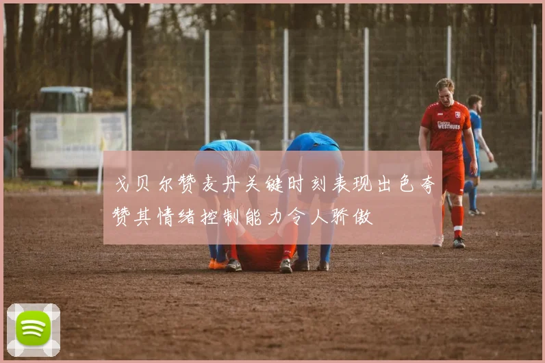 戈贝尔赞麦丹关键时刻表现出色夸赞其情绪控制能力令人骄傲
