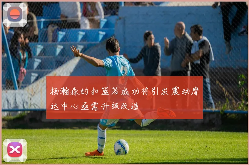 杨瀚森的扣篮若成功将引发震动摩达中心亟需升级改造