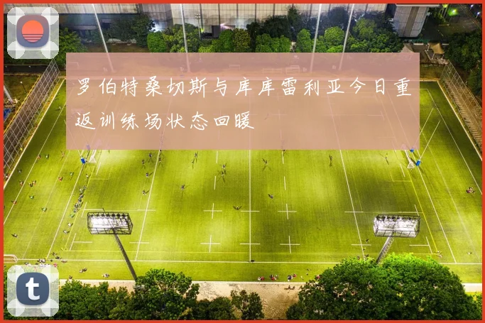 罗伯特桑切斯与库库雷利亚今日重返训练场状态回暖