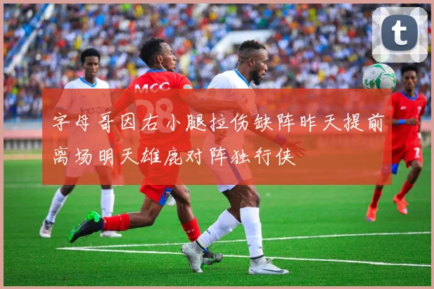 字母哥因右小腿拉伤缺阵昨天提前离场明天雄鹿对阵独行侠