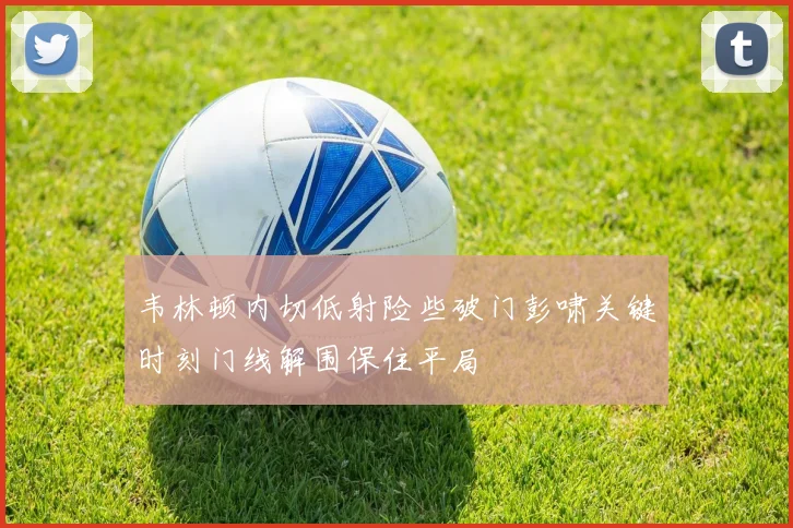 韦林顿内切低射险些破门彭啸关键时刻门线解围保住平局