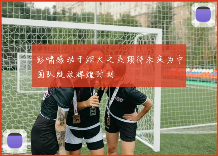 彭啸感动于烟火之美期待未来为中国队绽放辉煌时刻