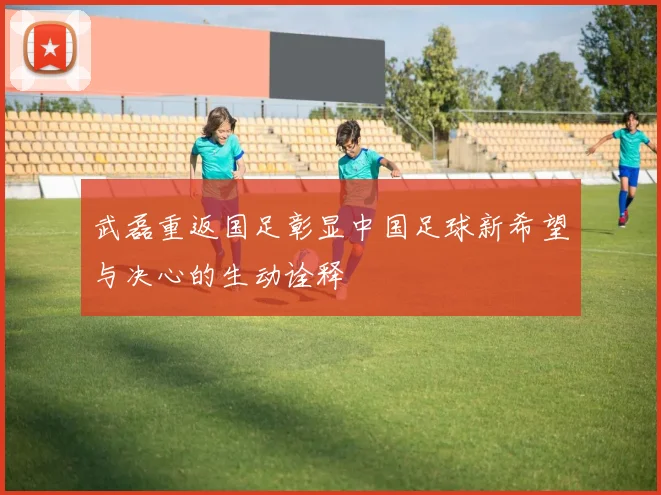 武磊重返国足彰显中国足球新希望与决心的生动诠释