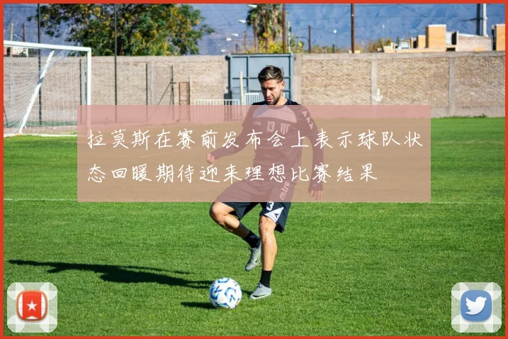 拉莫斯在赛前发布会上表示球队状态回暖期待迎来理想比赛结果
