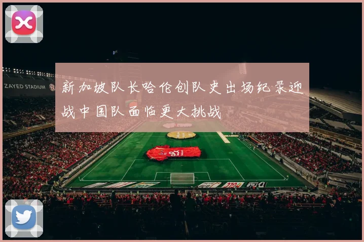 新加坡队长哈伦创队史出场纪录迎战中国队面临更大挑战