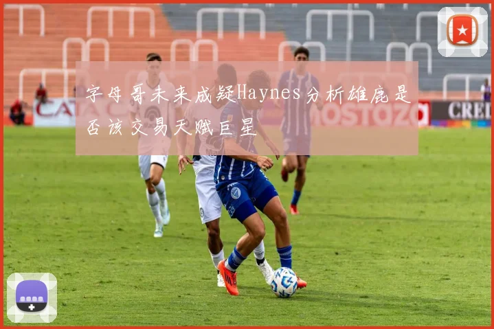 字母哥未来成疑Haynes分析雄鹿是否该交易天赋巨星
