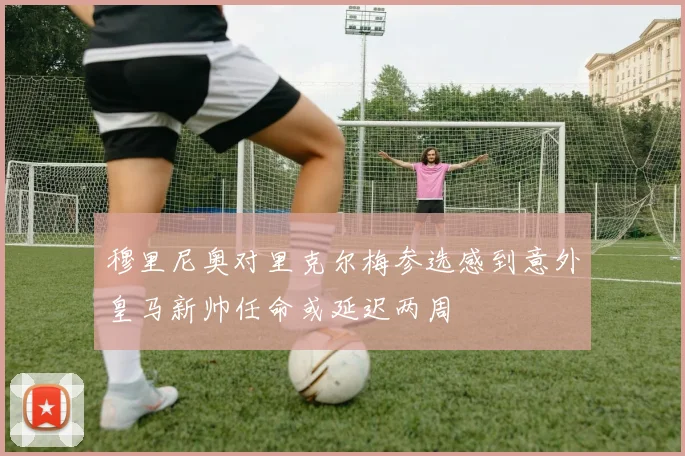 穆里尼奥对里克尔梅参选感到意外皇马新帅任命或延迟两周