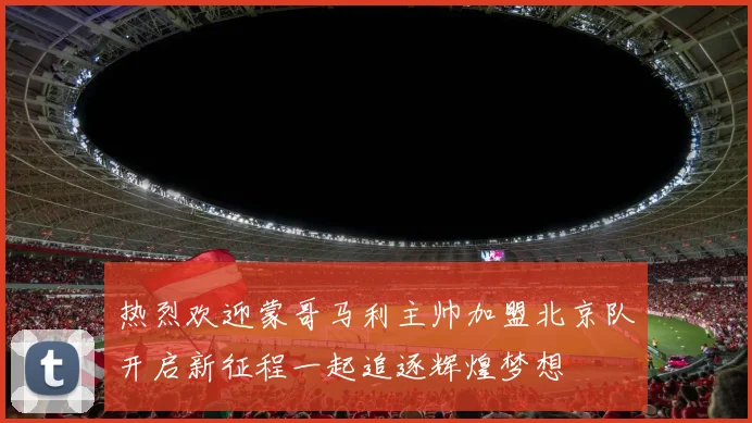 热烈欢迎蒙哥马利主帅加盟北京队开启新征程一起追逐辉煌梦想