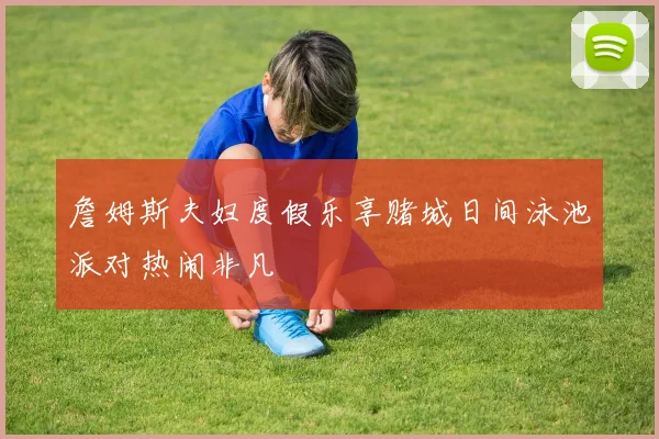 詹姆斯夫妇度假乐享赌城日间泳池派对热闹非凡