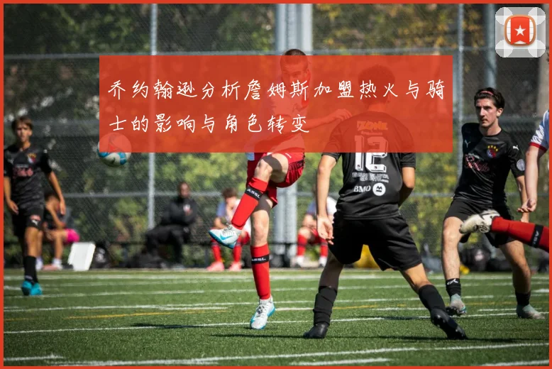 乔约翰逊分析詹姆斯加盟热火与骑士的影响与角色转变