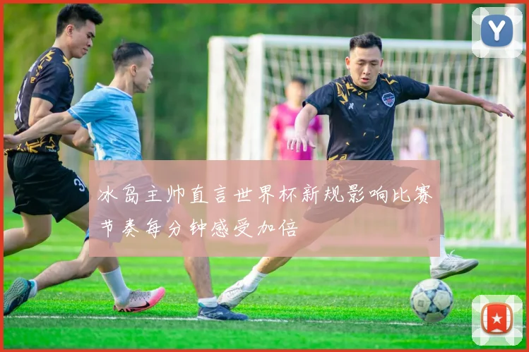 冰岛主帅直言世界杯新规影响比赛节奏每分钟感受加倍