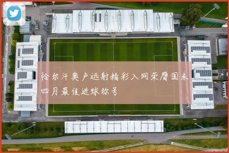 恰尔汗奥卢远射精彩入网荣膺国米四月最佳进球称号