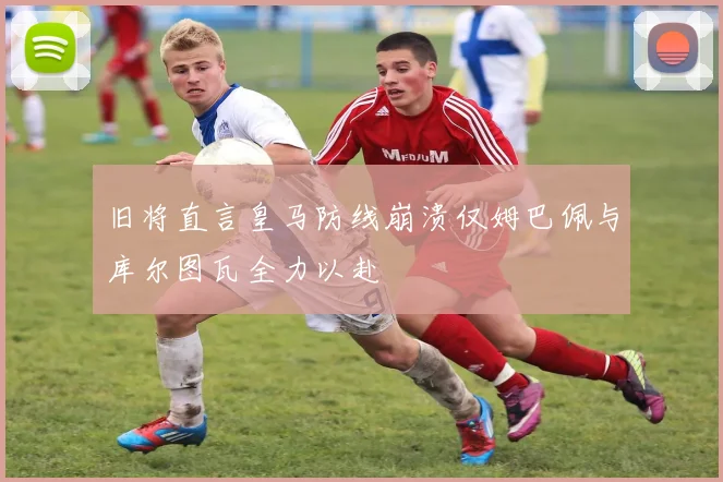 旧将直言皇马防线崩溃仅姆巴佩与库尔图瓦全力以赴
