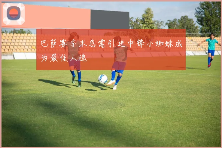 巴萨赛季末急需引进中锋小蜘蛛成为最佳人选