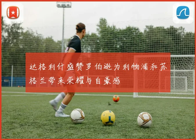 达格利什盛赞罗伯逊为利物浦和苏格兰带来荣耀与自豪感
