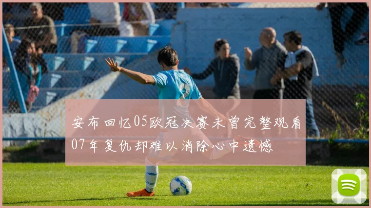 安布回忆05欧冠决赛未曾完整观看07年复仇却难以消除心中遗憾